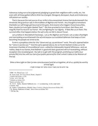 -5-
tolerance; trying not to be judgmental; pledgingto greet their neighborswith a smile, etc. Yet
even with all these gallant efforts little haschanged. Disregard, disrespect, feuds and intolerance
still poison our society.
That is because the real source of our strife is the unexamined shame thatskulksbeneath the
threshold.We guardour safs in the tradition of Bigthan and Teresh. Any thoughtsoremotions
thatbelie our self-image get bounced at the gate. And anyone who triggers thoseinsecurities,
fears, doubts (orlusts)gets labeled“bad.” We then proceed to huntdown theirflaws and
magnify them to recover ourhonor. We are fighting for our dignity. It feels like us or them. This
survivalreflex thathappensbelow the saf is why we fail in ahavatYisrael.
Let us follow in Mordekhai’sfootsteps. Let us fire Bigthan and Teresh. Let us take a flashlight
and startpoking aroundbeneath the saf and expose ouroutdated defenses that keep us from
becoming the people we strive to be.
Purim is a propitious time for this “down and up, up anddown” work. The saf is opened below
for “wine in secrets out.”11 And the saf is opened above, for on Purim Hashem invites us to His
innermost Chamberof Unconditional Love—calledthe Unknowable Headof Whiteness—and we
realize, deep in our bones, thatHaShem is goodand does goodand will turneverything, without
exception into revealed good. Our job is to get with the program,and bring our tokho (our
private life) into line with our baro (ourpublic persona)for that’swhat it takes to be Masters of
the Saf.
Shine a New Light on Zion (a new consciousness) and let us together, all of us, quickly be worthy
of that light.
‫כולנו‬ ‫ונזכה‬ ‫תאיר‬ ‫ציון‬ ‫על‬ ‫חדש‬ ‫אור‬‫יחד‬‫ב‬‫לאורו‬ ‫מהרה‬:
1 MRE 3:9; Meam Loez 1:12.
2 R. Isaac Luria, Pri Eytz Chaim, Purim, chapter 5.
3 Tsidkat HaTsadik, ot 255.
4 ‫ת‬ ‫אות‬ - ‫רזיא‬ ‫סודי‬ ‫ספר‬
5 Alshich on Esther 10:3.
6 Rashi on Esther 10:3.
7 R. Y.Y.Y. Safrin; Heichal HaBracha Lev. 1:1 (commenting on the small alef).
8 Alshich, ibid.
9 R. Yaakov Lorbeerbaum of Kalish (Imrei Yosher); Megilat Setarimon Esther 10:3.
10 R. Eliyahu HaKohen of Izmir; Dina Pishra on Esther 10:3
11 TB San 38a.
 