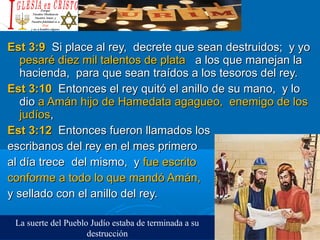 Est 3:9Est 3:9 Si place al rey, decrete que sean destruidos; y yoSi place al rey, decrete que sean destruidos; y yo
pesaré diez mil talentos de platapesaré diez mil talentos de plata a los que manejan laa los que manejan la
hacienda, para que sean traídos a los tesoros del rey.hacienda, para que sean traídos a los tesoros del rey.
Est 3:10Est 3:10 Entonces el rey quitó el anillo de su mano, y loEntonces el rey quitó el anillo de su mano, y lo
diodio a Amán hijo de Hamedata agagueo, enemigo de losa Amán hijo de Hamedata agagueo, enemigo de los
judíosjudíos,,
Est 3:12Est 3:12 Entonces fueron llamados losEntonces fueron llamados los
escribanos del rey en el mes primeroescribanos del rey en el mes primero
al día treceal día trece del mismo, ydel mismo, y fue escritofue escrito
conforme a todo lo que mandó Amán,conforme a todo lo que mandó Amán,
y sellado con el anillo del rey.y sellado con el anillo del rey.
La suerte del Pueblo Judío estaba de terminada a su
destrucción
 