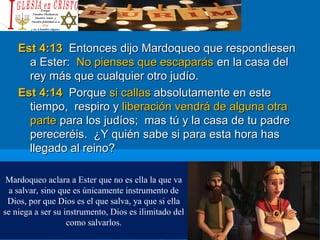Est 4:13Est 4:13 Entonces dijo Mardoqueo que respondiesenEntonces dijo Mardoqueo que respondiesen
a Ester:a Ester: No pienses que escaparásNo pienses que escaparás en la casa delen la casa del
rey más que cualquier otro judío.rey más que cualquier otro judío.
Est 4:14Est 4:14 PorquePorque si callassi callas absolutamente en esteabsolutamente en este
tiempo, respiro ytiempo, respiro y liberación vendrá de alguna otraliberación vendrá de alguna otra
parteparte para los judíos; mas tú y la casa de tu padrepara los judíos; mas tú y la casa de tu padre
pereceréis. ¿Y quién sabe si para esta hora haspereceréis. ¿Y quién sabe si para esta hora has
llegado al reino?llegado al reino?
Mardoqueo aclara a Ester que no es ella la que va
a salvar, sino que es únicamente instrumento de
Dios, por que Dios es el que salva, ya que si ella
se niega a ser su instrumento, Dios es ilimitado del
como salvarlos.
 