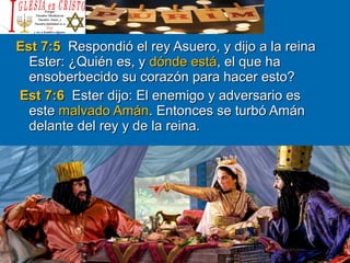 Est 7:5Est 7:5 Respondió el rey Asuero, y dijo a la reinaRespondió el rey Asuero, y dijo a la reina
Ester: ¿Quién es, yEster: ¿Quién es, y dónde estádónde está, el que ha, el que ha
ensoberbecido su corazón para hacer esto?ensoberbecido su corazón para hacer esto?
Est 7:6Est 7:6 Ester dijo: El enemigo y adversario esEster dijo: El enemigo y adversario es
esteeste malvado Amánmalvado Amán. Entonces se turbó Amán. Entonces se turbó Amán
delante del rey y de la reina.delante del rey y de la reina.
 