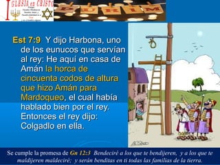 Est 7:9Est 7:9 Y dijo Harbona, unoY dijo Harbona, uno
de los eunucos que servíande los eunucos que servían
al rey: He aquí en casa deal rey: He aquí en casa de
AmánAmán la horca dela horca de
cincuenta codos de alturacincuenta codos de altura
que hizo Amán paraque hizo Amán para
MardoqueoMardoqueo, el cual había, el cual había
hablado bien por el rey.hablado bien por el rey.
Entonces el rey dijo:Entonces el rey dijo:
Colgadlo en ella.Colgadlo en ella.
Se cumple la promesa de Gn 12:3 Bendeciré a los que te bendijeren, y a los que te
maldijeren maldeciré; y serán benditas en ti todas las familias de la tierra.
 