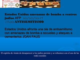 Estados Unidos amenazas de bomba a centrosEstados Unidos amenazas de bomba a centros
judjudííosos AFPAFP 03/03/201703/03/2017
17:2217:22  ANTISEMITISMOANTISEMITISMO
Estados Unidos afronta una ola de antisemitismoEstados Unidos afronta una ola de antisemitismo
con amenazas de bomba a escuelas y ataques acon amenazas de bomba a escuelas y ataques a
cementerioscementerios JOAN FAUSJOAN FAUS
El espíritu de Amán de desaparecer a los judíos persiste y se robustece con el uso de las
redes sociales
 