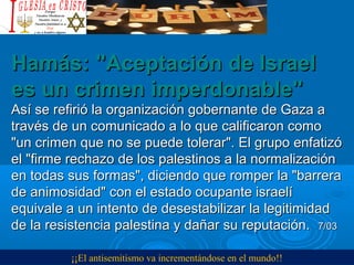 Hamás: "Aceptación de IsraelHamás: "Aceptación de Israel
es un crimen imperdonable"es un crimen imperdonable"
Así se refirió la organización gobernante de Gaza aAsí se refirió la organización gobernante de Gaza a
través de un comunicado a lo que calificaron comotravés de un comunicado a lo que calificaron como
"un crimen que no se puede tolerar". El grupo enfatizó"un crimen que no se puede tolerar". El grupo enfatizó
el "firme rechazo de los palestinos a la normalizaciónel "firme rechazo de los palestinos a la normalización
en todas sus formas", diciendo que romper la "barreraen todas sus formas", diciendo que romper la "barrera
de animosidad" con el estado ocupante israelíde animosidad" con el estado ocupante israelí
equivale a un intento de desestabilizar la legitimidadequivale a un intento de desestabilizar la legitimidad
de la resistencia palestina y dañar su reputación.de la resistencia palestina y dañar su reputación. 7/037/03
¡¡El antisemitismo va incrementándose en el mundo!!
 