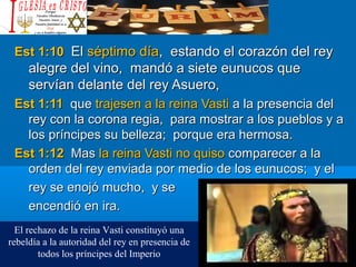 Est 1:10Est 1:10 ElEl séptimo díaséptimo día, estando el corazón del rey, estando el corazón del rey
alegre del vino, mandó a siete eunucos quealegre del vino, mandó a siete eunucos que
servían delante del rey Asuero,servían delante del rey Asuero,
Est 1:11Est 1:11 queque trajesen a la reina Vastitrajesen a la reina Vasti a la presencia dela la presencia del
rey con la corona regia, para mostrar a los pueblos y arey con la corona regia, para mostrar a los pueblos y a
los príncipes su belleza; porque era hermosa.los príncipes su belleza; porque era hermosa.
Est 1:12Est 1:12 MasMas la reina Vasti no quisola reina Vasti no quiso comparecer a lacomparecer a la
orden del rey enviada por medio de los eunucos; y elorden del rey enviada por medio de los eunucos; y el
rey se enojó mucho, y serey se enojó mucho, y se
encendió en ira.encendió en ira.
El rechazo de la reina Vasti constituyó una
rebeldía a la autoridad del rey en presencia de
todos los príncipes del Imperio
 