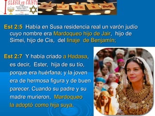 Est 2:5Est 2:5 Había en Susa residencia real un varón judíoHabía en Susa residencia real un varón judío
cuyo nombre eracuyo nombre era Mardoqueo hijo de JairMardoqueo hijo de Jair, hijo de, hijo de
Simei, hijo de Cis, delSimei, hijo de Cis, del linaje de Benjamín;linaje de Benjamín;
Est 2:7Est 2:7 Y había criadoY había criado a Hadasaa Hadasa,,
es decir, Ester, hija de su tío,es decir, Ester, hija de su tío,
porque era huérfana; y la jovenporque era huérfana; y la joven
era de hermosa figura y de buenera de hermosa figura y de buen
parecer. Cuando su padre y suparecer. Cuando su padre y su
madre murieron,madre murieron, MardoqueoMardoqueo
la adoptóla adoptó como hija suya.como hija suya.
 