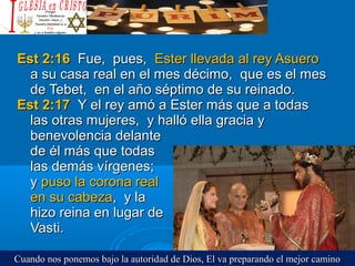 Est 2:16Est 2:16 Fue, pues,Fue, pues, Ester llevada al rey AsueroEster llevada al rey Asuero
a su casa real en el mes décimo, que es el mesa su casa real en el mes décimo, que es el mes
de Tebet, en el año séptimo de su reinado.de Tebet, en el año séptimo de su reinado.
Est 2:17Est 2:17 Y el rey amó a Ester más que a todasY el rey amó a Ester más que a todas
las otras mujeres, y halló ella gracia ylas otras mujeres, y halló ella gracia y
benevolencia delantebenevolencia delante
de él más que todasde él más que todas
las demás vírgenes;las demás vírgenes;
yy puso la corona realpuso la corona real
en su cabezaen su cabeza, y la, y la
hizo reina en lugar dehizo reina en lugar de
Vasti.Vasti.
Cuando nos ponemos bajo la autoridad de Dios, El va preparando el mejor caminoCuando nos ponemos bajo la autoridad de Dios, El va preparando el mejor camino
 