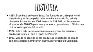 HISTORIA
• 1944. El Grupo NESTLÉ llega a Colombia. Se constituye la compañía Cicolac
(en Valledupar, Cesar), conformada po...