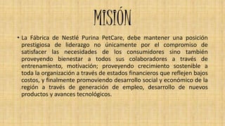 VISION
• Nestle Purina PetCare de Colombia S.A. desea ser la compañía más
admirada de la región de América por sus altos n...