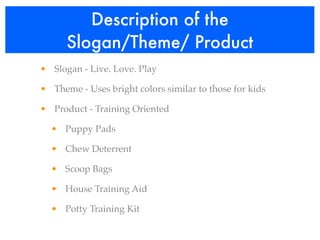 Description of the
      Slogan/Theme/ Product
• Slogan - Live. Love. Play

• Theme - Uses bright colors similar to those for kids

• Product - Training Oriented

  • Puppy Pads

  • Chew Deterrent

  • Scoop Bags

  • House Training Aid

  • Potty Training Kit
 