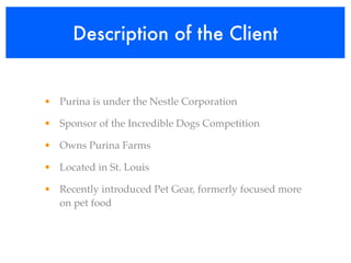 Description of the Client


• Purina is under the Nestle Corporation

• Sponsor of the Incredible Dogs Competition

• Owns Purina Farms

• Located in St. Louis

• Recently introduced Pet Gear, formerly focused more
  on pet food
 