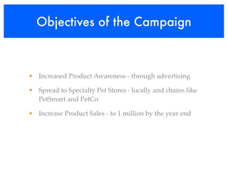 Objectives of the Campaign



• Increased Product Awareness - through advertising

• Spread to Specialty Pet Stores - locally and chains like
  PetSmart and PetCo

• Increase Product Sales - to 1 million by the year end
 