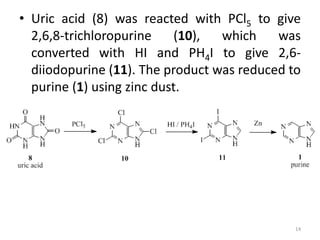 • Uric acid (8) was reacted with PCl5 to give
2,6,8-trichloropurine (10), which was
converted with HI and PH4I to give 2,6-
diiodopurine (11). The product was reduced to
purine (1) using zinc dust.
14
 