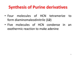 Synthesis of Purine derivatives
• Four molecules of HCN tetramerize to
form diaminomaleodinitrile (12)
• Five molecules of HCN condense in an
exothermic reaction to make adenine
16
 