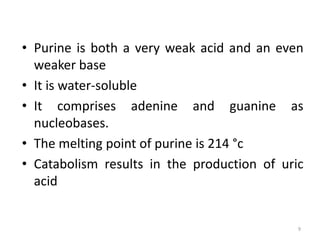 • Purine is both a very weak acid and an even
weaker base
• It is water-soluble
• It comprises adenine and guanine as
nucleobases.
• The melting point of purine is 214 °c
• Catabolism results in the production of uric
acid
9
 