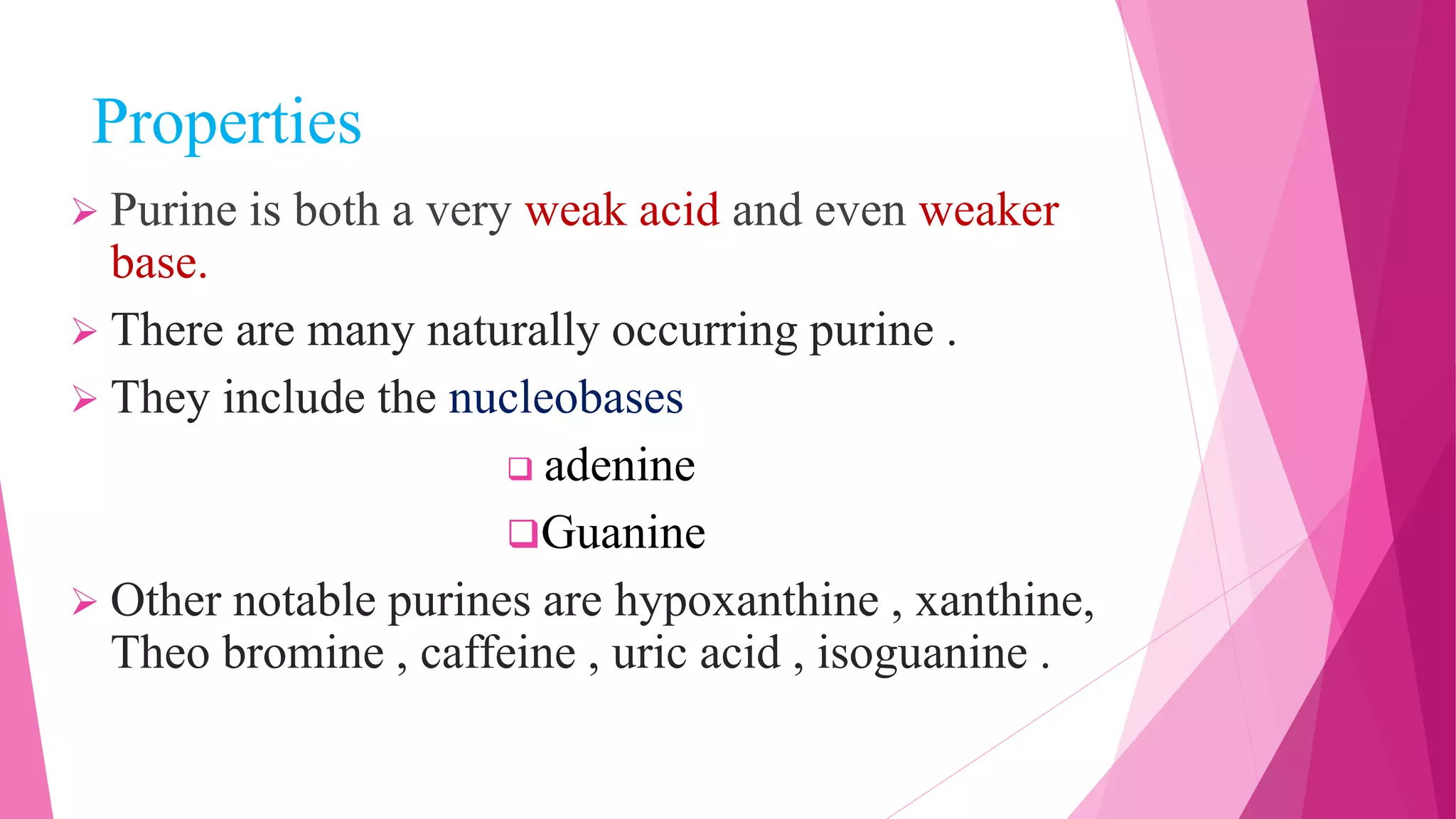 Properties
 Purine is both a very weak acid and even weaker
base.
 There are many naturally occurring purine .
 They include the nucleobases
 adenine
Guanine
 Other notable purines are hypoxanthine , xanthine,
Theo bromine , caffeine , uric acid , isoguanine .
 