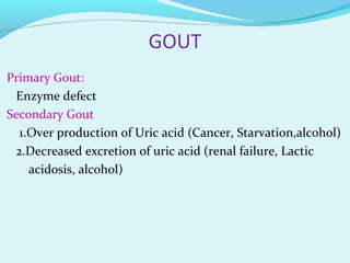 GOUT
Primary Gout:
Enzyme defect
Secondary Gout
1.Over production of Uric acid (Cancer, Starvation,alcohol)
2.Decreased excretion of uric acid (renal failure, Lactic
acidosis, alcohol)
 