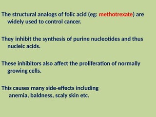The structural analogs of folic acid (eg: methotrexate) are
widely used to control cancer.
They inhibit the synthesis of purine nucleotides and thus
nucleic acids.
These inhibitors also affect the proliferation of normally
growing cells.
This causes many side-effects including
anemia, baldness, scaly skin etc.
 