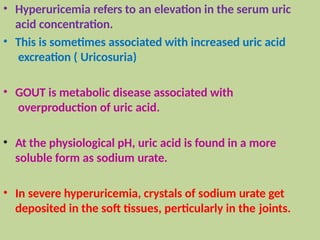 • Hyperuricemia refers to an elevation in the serum uric
acid concentration.
• This is sometimes associated with increased uric acid
excreation ( Uricosuria)
• GOUT is metabolic disease associated with
overproduction of uric acid.
• At the physiological pH, uric acid is found in a more
soluble form as sodium urate.
• In severe hyperuricemia, crystals of sodium urate get
deposited in the soft tissues, perticularly in the joints.
 
