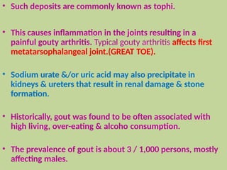 • Such deposits are commonly known as tophi.
• This causes inflammation in the joints resulting in a
painful gouty arthritis. Typical gouty arthritis affects first
metatarsophalangeal joint.(GREAT TOE).
• Sodium urate &/or uric acid may also precipitate in
kidneys & ureters that result in renal damage & stone
formation.
• Historically, gout was found to be often associated with
high living, over-eating & alcoho consumption.
• The prevalence of gout is about 3 / 1,000 persons, mostly
affecting males.
 