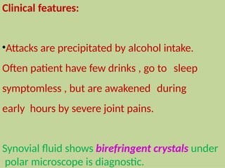 Clinical features:
•Attacks are precipitated by alcohol intake.
Often patient have few drinks , go to sleep
symptomless , but are awakened during
early hours by severe joint pains.
Synovial fluid shows birefringent crystals under
polar microscope is diagnostic.
 