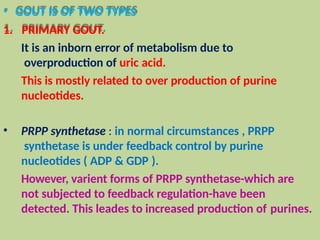 • GOUT IS OF TWO TYPES
1. PRIMARY GOUT.
It is an inborn error of metabolism due to
overproduction of uric acid.
This is mostly related to over production of purine
nucleotides.
• PRPP synthetase : in normal circumstances , PRPP
synthetase is under feedback control by purine
nucleotides ( ADP & GDP ).
However, varient forms of PRPP synthetase-which are
not subjected to feedback regulation-have been
detected. This leades to increased production of purines.
 