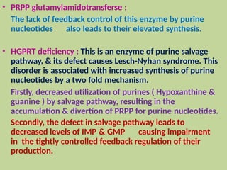 • PRPP glutamylamidotransferse :
The lack of feedback control of this enzyme by purine
nucleotides also leads to their elevated synthesis.
• HGPRT deficiency : This is an enzyme of purine salvage
pathway, & its defect causes Lesch-Nyhan syndrome. This
disorder is associated with increased synthesis of purine
nucleotides by a two fold mechanism.
Firstly, decreased utilization of purines ( Hypoxanthine &
guanine ) by salvage pathway, resulting in the
accumulation & divertion of PRPP for purine nucleotides.
Secondly, the defect in salvage pathway leads to
decreased levels of IMP & GMP causing impairment
in the tightly controlled feedback regulation of their
production.
 