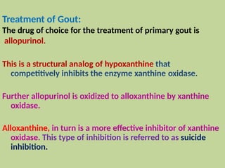 Treatment of Gout:
The drug of choice for the treatment of primary gout is
allopurinol.
This is a structural analog of hypoxanthine that
competitively inhibits the enzyme xanthine oxidase.
Further allopurinol is oxidized to alloxanthine by xanthine
oxidase.
Alloxanthine, in turn is a more effective inhibitor of xanthine
oxidase. This type of inhibition is referred to as suicide
inhibition.
 