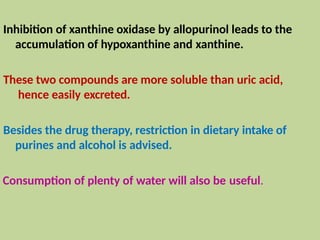 Inhibition of xanthine oxidase by allopurinol leads to the
accumulation of hypoxanthine and xanthine.
These two compounds are more soluble than uric acid,
hence easily excreted.
Besides the drug therapy, restriction in dietary intake of
purines and alcohol is advised.
Consumption of plenty of water will also be useful.
 