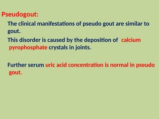 Pseudogout:
The clinical manifestations of pseudo gout are similar to
gout.
This disorder is caused by the deposition of calcium
pyrophosphate crystals in joints.
Further serum uric acid concentration is normal in pseudo
gout.
 