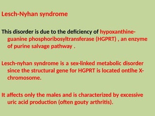 Lesch-Nyhan syndrome
This disorder is due to the deficiency of hypoxanthine-
guanine phosphoribosyltransferase (HGPRT) , an enzyme
of purine salvage pathway .
Lesch-nyhan syndrome is a sex-linked metabolic disorder
since the structural gene for HGPRT is located ontlhe X-
chromosome.
It affects only the males and is characterized by excessive
uric acid production (often gouty arthritis).
 