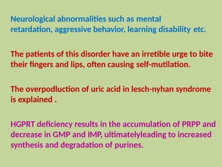 Neurological abnormalities such as mental
retardation, aggressive behavior, learning disability etc.
The patients of this disorder have an irretible urge to bite
their fingers and lips, often causing self-mutilation.
The overpodluction of uric acid in lesch-nyhan syndrome
is explained .
HGPRT deficiency results in the accumulation of PRPP and
decrease in GMP and IMP, ultimatelyleading to increased
synthesis and degradation of purines.
 