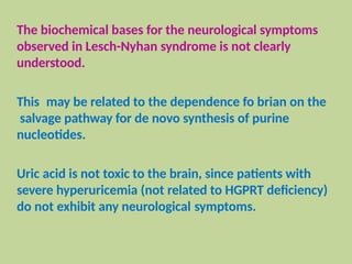 The biochemical bases for the neurological symptoms
observed in Lesch-Nyhan syndrome is not clearly
understood.
This may be related to the dependence fo brian on the
salvage pathway for de novo synthesis of purine
nucleotides.
Uric acid is not toxic to the brain, since patients with
severe hyperuricemia (not related to HGPRT deficiency)
do not exhibit any neurological symptoms.
 