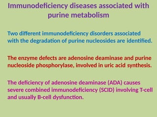 Immunodeficiency diseases associated with
purine metabolism
Two different immunodeficiency disorders associated
with the degradation of purine nucleosides are identified.
The enzyme defects are adenosine deaminase and purine
nucleoside phosphorylase, involved in uric acid synthesis.
The deficiency of adenosine deaminase (ADA) causes
severe combined immunodeficiency (SCID) involving T-cell
and usually B-cell dysfunction.
 
