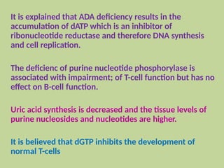 It is explained that ADA deficiency results in the
accumulation of dATP which is an inhibitor of
ribonucleotide reductase and therefore DNA synthesis
and cell replication.
The deficienc of purine nucleotide phosphorylase is
associated with impairment; of T-cell function but has no
effect on B-cell function.
Uric acid synthesis is decreased and the tissue levels of
purine nucleosides and nucleotides are higher.
It is believed that dGTP inhibits the development of
normal T-cells
 