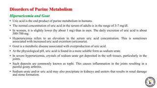Disorders of Purine Metabolism
Hiperuricemia and Gout
• Uric acid is the end product of purine metabolism in humans.
• The normal concentration of uric acid in the serum of adults is in the range of 3-7 mg/dl.
• In women, it is slightly lower (by about 1 mg) than in men. The daily excretion of uric acid is about
500-700 mg.
• Hyperuricemia refers to an elevation in the serum uric acid concentration. This is sometimes
associated with increased uric acid excretion (uricosuria).
• Gout is a metabolic disease associated with overproduction of uric acid.
• At the physiological pH, uric acid is found in a more soluble form as sodium urate.
• ln severe hyperuricemia, crystals of sodium urate get deposited in the soft tissues, particularly in the
joints.
• Such deposits are commonly known as tophi. This causes inflammation in the joints resulting in a
painful gouty arthritis.
• Sodium urate and/or uric acid may also precipitate in kidneys and ureters that results in renal damage
and stone formation.
 