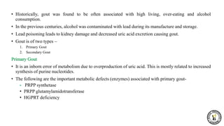 • Historically, gout was found to be often associated with high living, over-eating and alcohol
consumption.
• In the previous centuries, alcohol was contaminated with lead during its manufacture and storage.
• Lead poisoning leads to kidney damage and decreased uric acid excretion causing gout.
• Gout is of two types –
1. Primary Gout
2. Secondary Gout
Primary Gout
• It is an inborn error of metabolism due to overproduction of uric acid. This is mostly related to increased
synthesis of purine nucleotides.
• The following are the important metabolic defects (enzymes) associated with primary gout-
• PRPP synthetase
• PRPP glutamylamidotransferase
• HGPRT deficiency
 