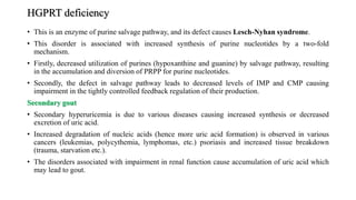HGPRT deficiency
• This is an enzyme of purine salvage pathway, and its defect causes Lesch-Nyhan syndrome.
• This disorder is associated with increased synthesis of purine nucleotides by a two-fold
mechanism.
• Firstly, decreased utilization of purines (hypoxanthine and guanine) by salvage pathway, resulting
in the accumulation and diversion of PRPP for purine nucleotides.
• Secondly, the defect in salvage pathway leads to decreased levels of IMP and CMP causing
impairment in the tightly controlled feedback regulation of their production.
Secondary gout
• Secondary hyperuricemia is due to various diseases causing increased synthesis or decreased
excretion of uric acid.
• Increased degradation of nucleic acids (hence more uric acid formation) is observed in various
cancers (leukemias, polycythemia, lymphomas, etc.) psoriasis and increased tissue breakdown
(trauma, starvation etc.).
• The disorders associated with impairment in renal function cause accumulation of uric acid which
may lead to gout.
 