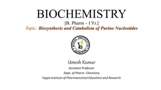 BIOCHEMISTRY
[B. Pharm – I Yr.]
Topic: Biosynthesis and Catabolism of Purine Nucleotides
Umesh Kumar
Assistant Professor
Dept. of Pharm. Chemistry
Hygia Institute of Pharmaceutical Education and Research
 