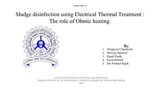 Seminar Paper on
Sludge disinfection using Electrical Thermal Treatment :
The role of Ohmic heating.
Environmental Science and Engineering Department
INDIAN INSTITUTE OF TECHNOLGY (INDIAN SCHOOL OF MINES) DHANBAD
2018
By:
1. Deepjyoti Charaborty
2. Shreyas Agrawal
3. Rupal Pande
4. Kunal Kishore
5. Om Prakash Rajak
 
