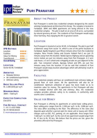 P URI P RANAYAM
                                   A BOUT THE P R OJECT
                                   Puri Pranayam is world class residential complex designed by the award
                                   winning Canada-based architectural firm Arcop. The complex is located in
                                   Faridabad. 3BHK and 4BHK apartments are being offered in the new
                                   residential complex. The plot is built on an area of 20 acres, surrounded
                                   by natural greenery all over. The residents of Puri Pranayam would enjoy
                                   inner harmony, thus enjoying the life to greatest extent.

                                   L OCATI ON
                                   Puri Pranayam is located at sector 82-85, in Faridabad. The plot is just half
IPR R ATINGS                       a kilometer away from sector 14, which is one of the prime locations in
Location                           Faridabad. Apollo hospital is just fifteen minutes drive from the residential
Facilities                         complex. New Friends Colony and Greater Kailash Part-2 are just 25
Value for Money                    minutes away from the location. Noida Express Highway and an upcoming
Track Record                       metro station are just ten minutes away from Puri Pranayam. A 2 acre
Overall Rating                     club house, a 5 acre school and a shopping arcade are just adjacent to the
                                   plot. Two renowned schools, Apeejay School and DPS, are just five
L OCATION                          minutes away from the location. It can be said that residents of Puri
Sector 82-85, Faridabad            Pranayam would enjoy location advantages which will ultimately result in
                                   price appreciation.
A MENI TIES
 Modular Kitchen                  F ACILITIES
 Air conditioned apartments
 Ultimate safety                  The residential complex will have air conditioned main entrance lobby at
                                   ground floor of each tower. All the apartments will also be air
B ASIC S ELL ING P R ICE           conditioned. Optimum utilization of space has been made so as to
Rs. 2,200 ($44) per sq ft          maximize value for money. The apartments in Puri Pranayam will also
                                   have modular kitchen with hob and chimney. Also, the residential
M INIMUM A R EA                    complex provides ultimate safety to its residents, in conformity with
3BHK – 1568 sq ft                  seismic zone 5 conditions.
E XPECT ED C OMPLE TION
End 2010
                                   V ALUE FOR M ONEY
                                   Puri Pranayam is offering its apartments at varied basic selling prices.
F OR D ETAILS , C ONTACT
                                   Basic selling price ranges from Rs. 2,200 per sq.ft. to Rs. 2,800 per sq.ft.
T: +91-11-4707-9900
                                   The rates differ according to the floor. The difference in the rates also
M:+91-98100-84344
                                   depends upon whether a person opts for classic unit or luxury unit. Other
E: info@indianpropertyreview.com
                                   charges such as EDC, PLC, parking, etc are applicable. Area ranges from
                                   1,568 sq.ft. to 2,852 sq.ft. So the cost of one apartment would range from
                                   Rs. 41 lacs to Rs. 95 lacs. We believe that the prices are fair, given the
                                   amenities offered in Puri Pranayam.




 www.indianpropertyreview.com                            1                       for private circulation only
 
