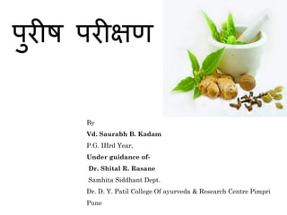 // श्री //
पुरीष परीक्षण
By
Vd. Saurabh B. Kadam
P.G. IIIrd Year,
Under guidance of-
Dr. Shital R. Rasane
Samhita Siddhant Dept.
Dr. D. Y. Patil College Of ayurveda & Research Centre Pimpri
Pune
 