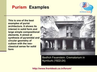 http://www.frontdesk.co.in/forum/
Purism Examples
Bedřich Feuerstein: Crematorium in
Nymburk (1922-24)
This is one of the best
examples of purist
architecture. It shows its
interest in solid form and
large simple compositional
elements. It aimed at
synthesis of pyramidal and
circular geometry of
cubism with the neo-
classical sense for solid
form
 