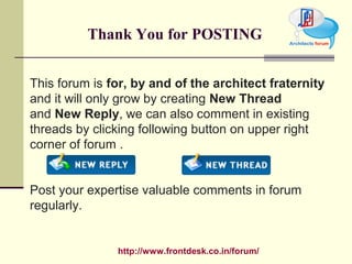 http://www.frontdesk.co.in/forum/
Thank You for POSTING
This forum is for, by and of the architect fraternity
and it will only grow by creating New Thread
and New Reply, we can also comment in existing
threads by clicking following button on upper right
corner of forum .
Post your expertise valuable comments in forum
regularly.
 