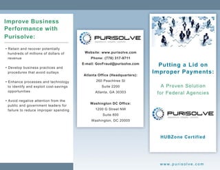 Improve Business
Performance with
Purisolve:
• Retain and recover potentially
  hundreds of millions of dollars of      Website: www.purisolve.com
  revenue                                    Phone: (770) 317-9711

• Develop business practices and
                                         E-mail: GovFraud@purisolve.com     Putting a Lid on
  procedures that avoid outlays
                                         Atlanta Office (Headquarters):
                                                                          Improper Payments:
• Enhance processes and technology              260 Peachtree St
  to identify and exploit cost-savings             Suite 2200                A Proven Solution
  opportunities                                Atlanta, GA 30303           for Federal Agencies
• Avoid negative attention from the
  public and government leaders for          Washington DC Office:
  failure to reduce improper spending          1200 G Street NW
                                                   Suite 800
                                             Washington, DC 20005


                                                                            HUBZone Certified



                                                                            www.purisolve.com
 
