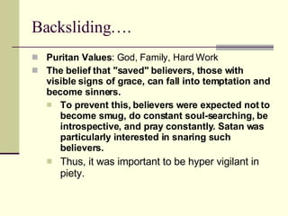 Backsliding….  Puritan Values : God, Family, Hard Work The belief that "saved" believers, those with visible signs of grace, can fall into temptation and become sinners.  To prevent this, believers were expected not to become smug, do constant soul-searching, be introspective, and pray constantly. Satan was particularly interested in snaring such believers.  Thus, it was important to be hyper vigilant in piety.  