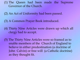 (1) The Queen had been made the Supreme
Governor of the Church.
(2) An Act of Uniformity had been passed.
(3) A Common Prayer Book introduced.
(4) Thirty Nine Articles were drawn up which all
clergy had to accept.
(5) The Thirty Nine Articles were so framed as to
enable members of the Church of England to
believe in either predestination (a doctrine of
John Calvin) or free will (a Catholic doctrine)
as they thought fit.
 