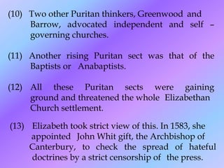 (10) Two other Puritan thinkers, Greenwood and
Barrow, advocated independent and self –
governing churches.
(11) Another rising Puritan sect was that of the
Baptists or Anabaptists.
(12) All these Puritan sects were gaining
ground and threatened the whole Elizabethan
Church settlement.
(13) Elizabeth took strict view of this. In 1583, she
appointed John Whit gift, the Archbishop of
Canterbury, to check the spread of hateful
doctrines by a strict censorship of the press.
 
