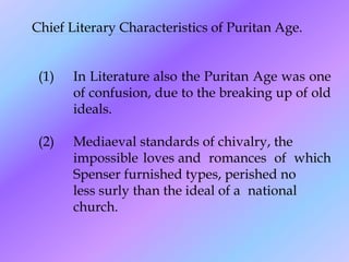 Chief Literary Characteristics of Puritan Age.
(1) In Literature also the Puritan Age was one
of confusion, due to the breaking up of old
ideals.
(2) Mediaeval standards of chivalry, the
impossible loves and romances of which
Spenser furnished types, perished no
less surly than the ideal of a national
church.
 