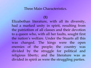 Three Main Characteristics.
(1)
Elizabethan literature, with all its diversity,
had a marked unity in spirit, resulting from
the patriotism of all classes and their devotion
to a queen who, with all her faults, sought first
the nation’s welfare. Under the Stuarts all this
was changed. The kings were the open
enemies of the people; the country was
divided by the struggle for political and
religious liberty; and the literature was as
divided in spirit as were the struggling parties.
 
