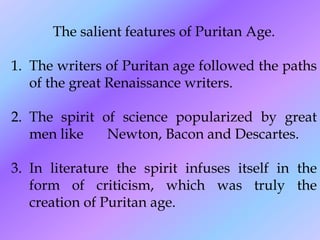 The salient features of Puritan Age.
1. The writers of Puritan age followed the paths
of the great Renaissance writers.
2. The spirit of science popularized by great
men like Newton, Bacon and Descartes.
3. In literature the spirit infuses itself in the
form of criticism, which was truly the
creation of Puritan age.
 